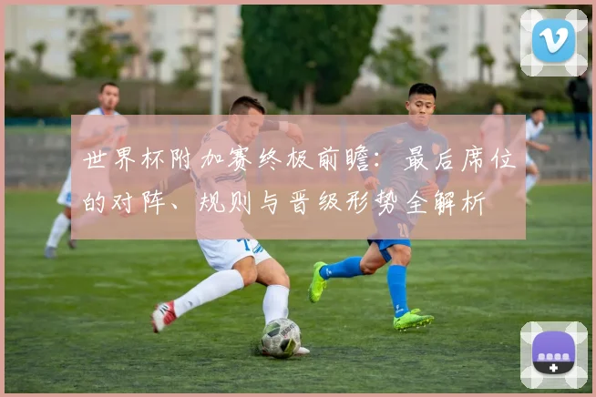 世界杯附加赛终极前瞻:最后席位的对阵、规则与晋级形势全解析