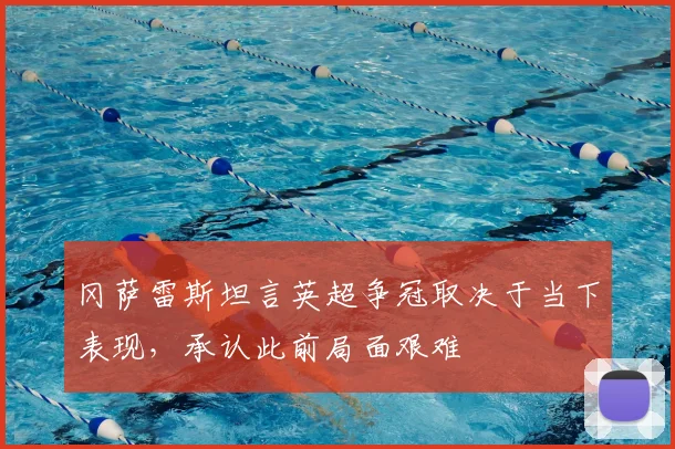 冈萨雷斯坦言英超争冠取决于当下表现,承认此前局面艰难