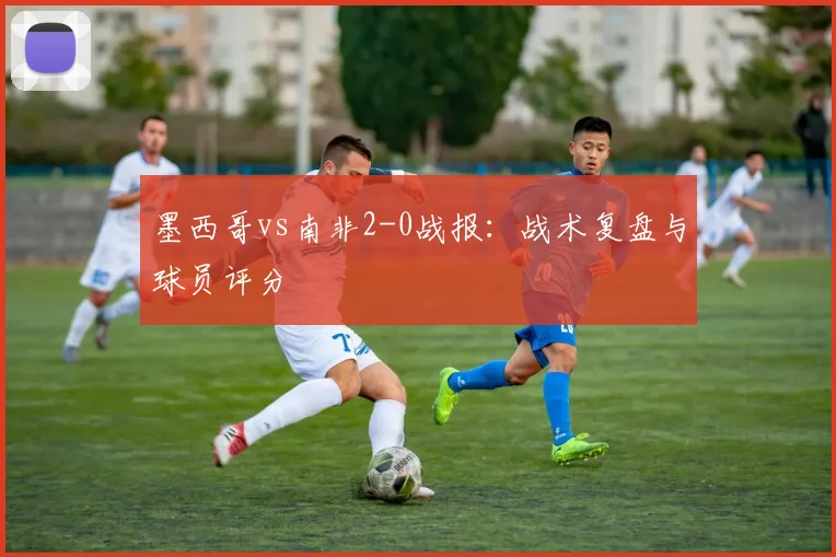 墨西哥vs南非2-0战报:战术复盘与球员评分