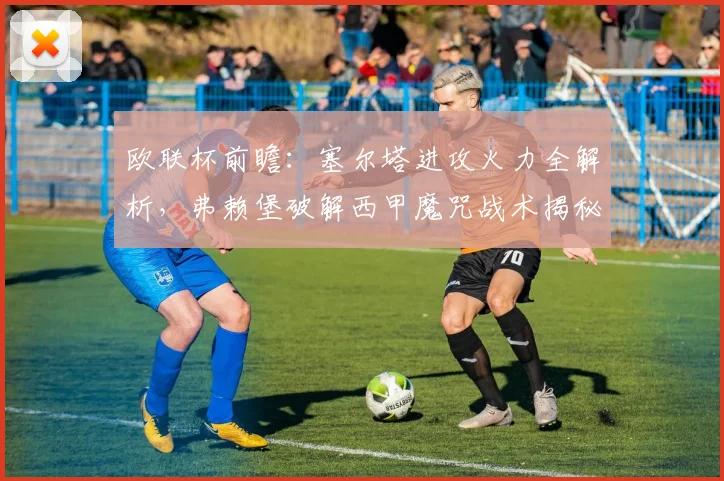 欧联杯前瞻:塞尔塔进攻火力全解析,弗赖堡破解西甲魔咒战术揭秘