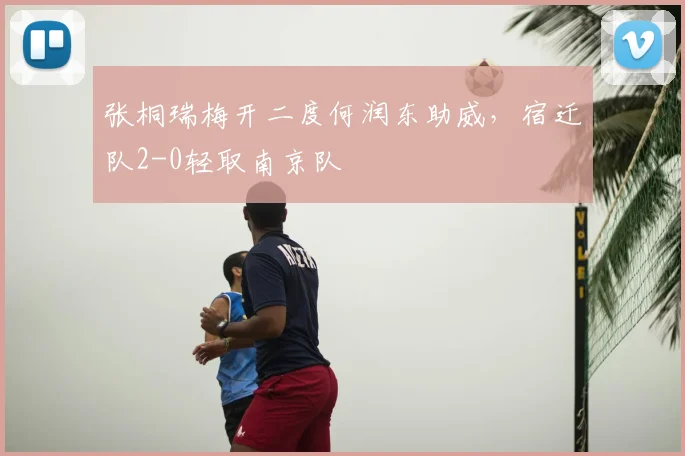 张桐瑞梅开二度何润东助威,宿迁队2-0轻取南京队
