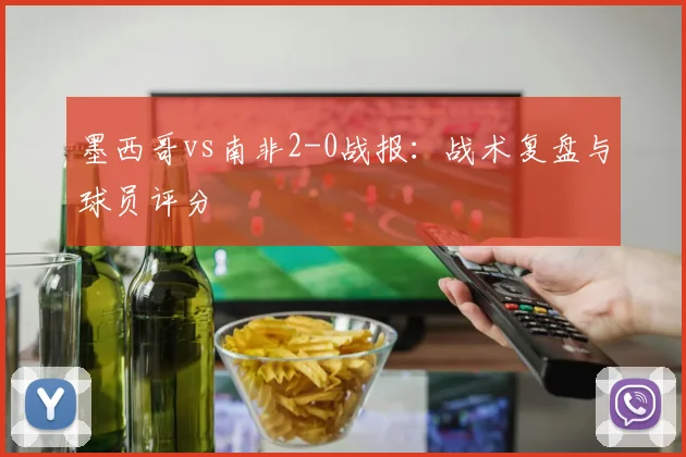 墨西哥vs南非2-0战报：战术复盘与球员评分