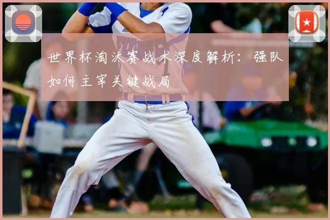 世界杯淘汰赛战术深度解析:强队如何主宰关键战局